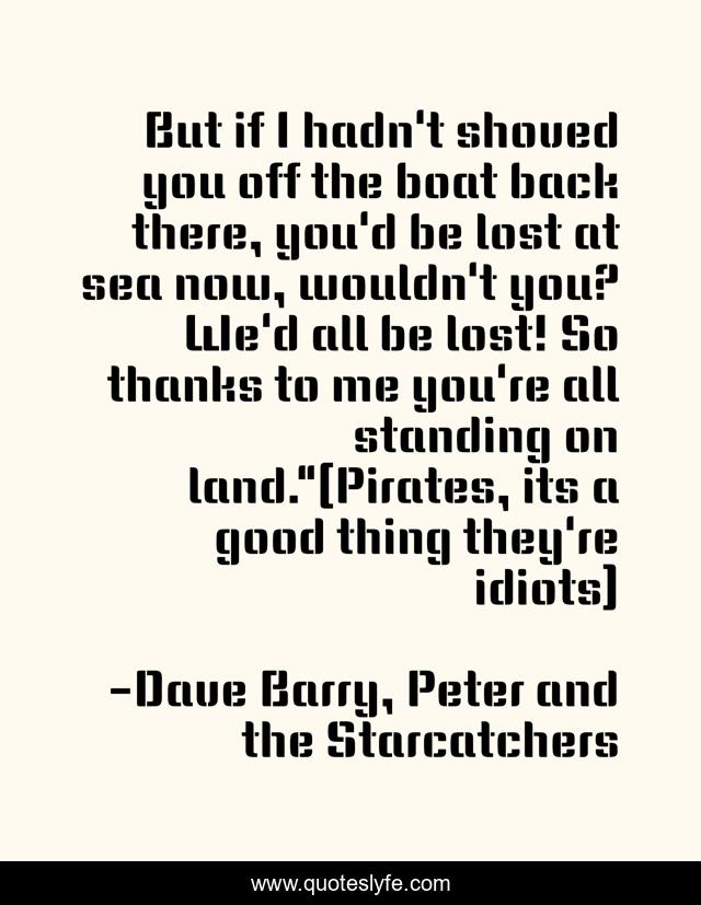 But if I hadn't shoved you off the boat back there, you'd be lost at sea now, wouldn't you? We'd all be lost! So thanks to me you're all standing on land.