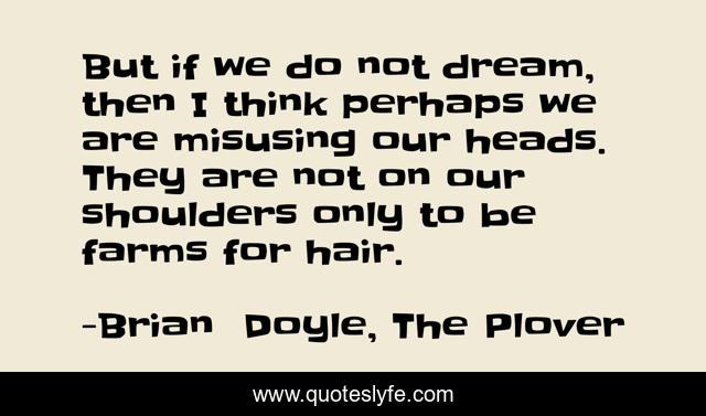 But if we do not dream, then I think perhaps we are misusing our heads. They are not on our shoulders only to be farms for hair.