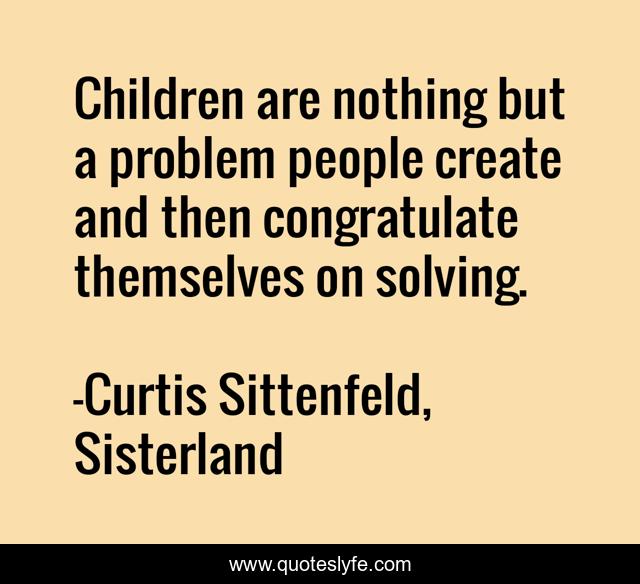 Children are nothing but a problem people create and then congratulate themselves on solving.