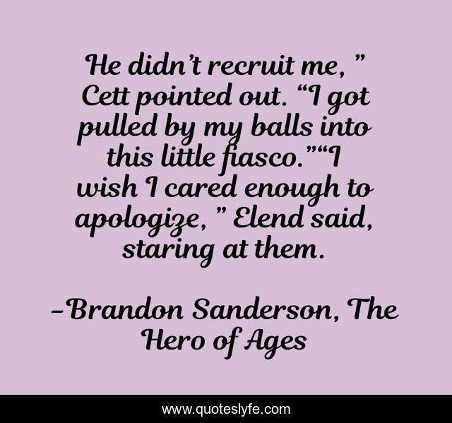He didn’t recruit me, ” Cett pointed out. “I got pulled by my balls into this little fiasco.”“I wish I cared enough to apologize, ” Elend said, staring at them.