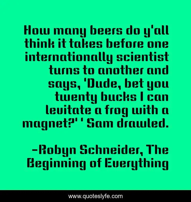 How many beers do y'all think it takes before one internationally scientist turns to another and says, 'Dude, bet you twenty bucks I can levitate a frog with a magnet?' ' Sam drawled.