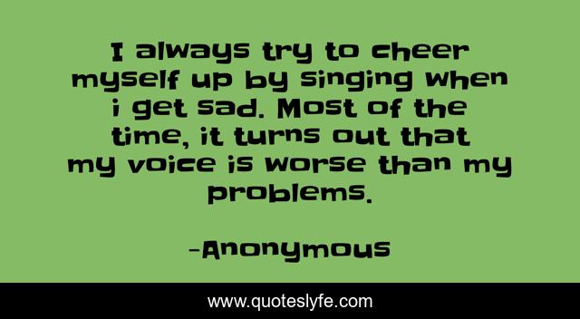 I always try to cheer myself up by singing when i get sad. Most of the time, it turns out that my voice is worse than my problems.