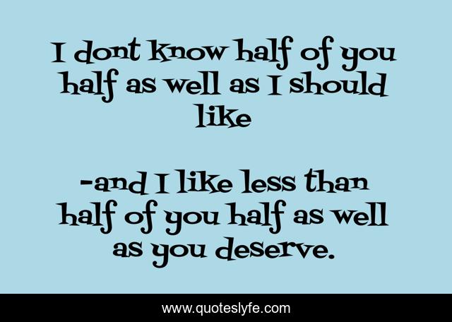 I dont know half of you half as well as I should like