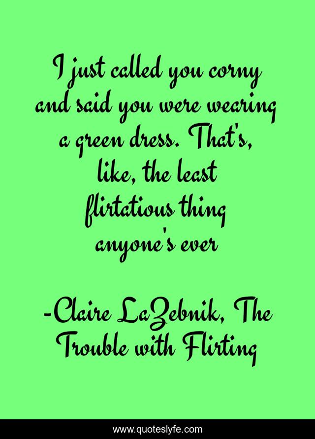 I just called you corny and said you were wearing a green dress. That's, like, the least flirtatious thing anyone's ever