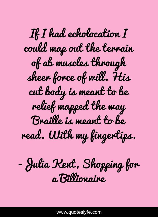 If I had echolocation I could map out the terrain of ab muscles through sheer force of will. His cut body is meant to be relief mapped the way Braille is meant to be read. With my fingertips.