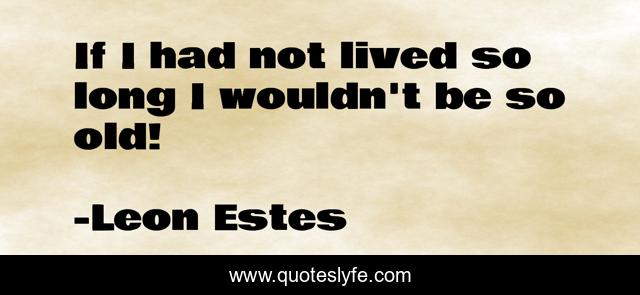 If I had not lived so long I wouldn't be so old!