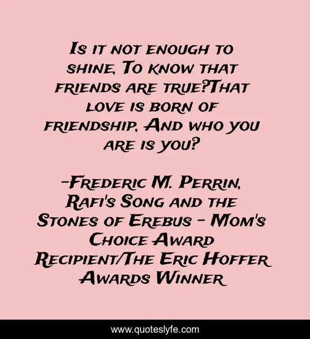 Is it not enough to shine, To know that friends are true?That love is born of friendship, And who you are is you?