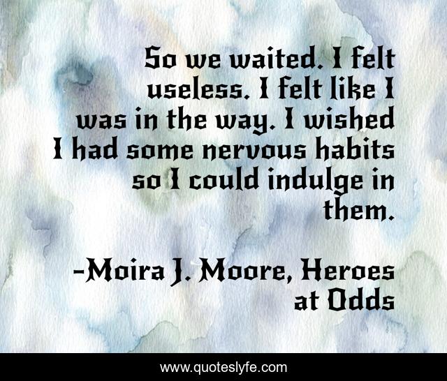 So we waited. I felt useless. I felt like I was in the way. I wished I had some nervous habits so I could indulge in them.