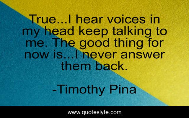 True...I hear voices in my head keep talking to me. The good thing for now is...I never answer them back.