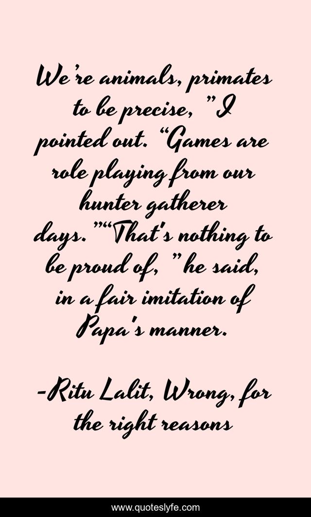 We’re animals, primates to be precise, ” I pointed out. “Games are role playing from our hunter gatherer days.”“That's nothing to be proud of, ” he said, in a fair imitation of Papa's manner.