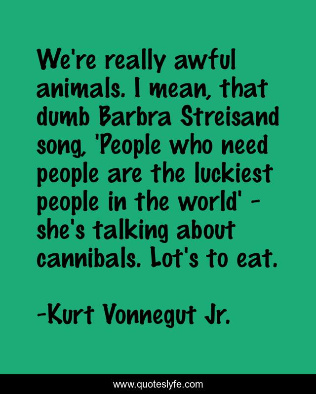 We're really awful animals. I mean, that dumb Barbra Streisand song, 'People who need people are the luckiest people in the world' - she's talking about cannibals. Lot's to eat.