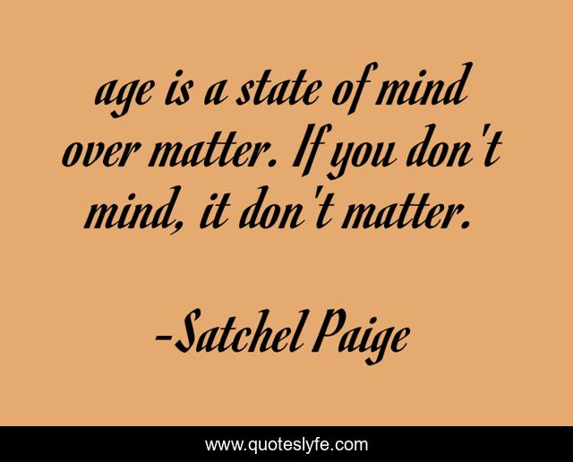 age is a state of mind over matter. If you don't mind, it don't matter.
