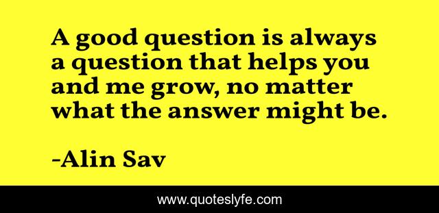 A good question is always a question that helps you and me grow, no matter what the answer might be.