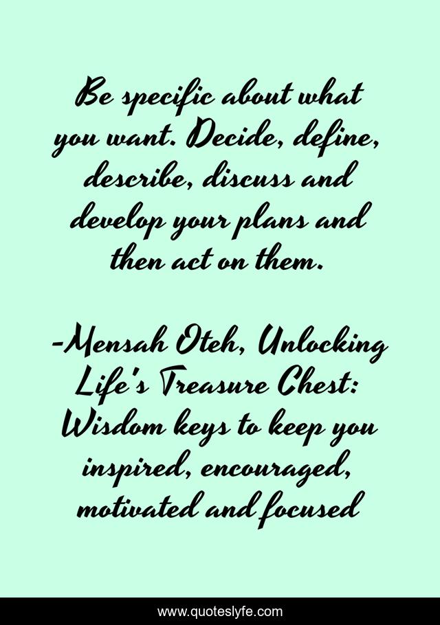 Be specific about what you want. Decide, define, describe, discuss and develop your plans and then act on them.