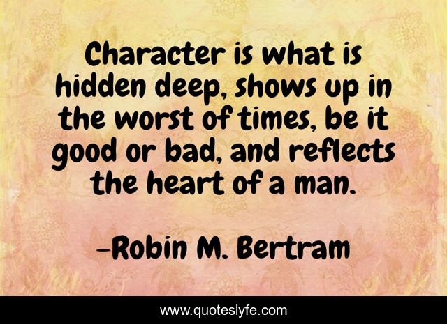 Character is what is hidden deep, shows up in the worst of times, be it good or bad, and reflects the heart of a man.