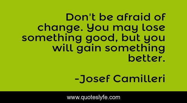 Don't be afraid of change. You may lose something good, but you will gain something better.