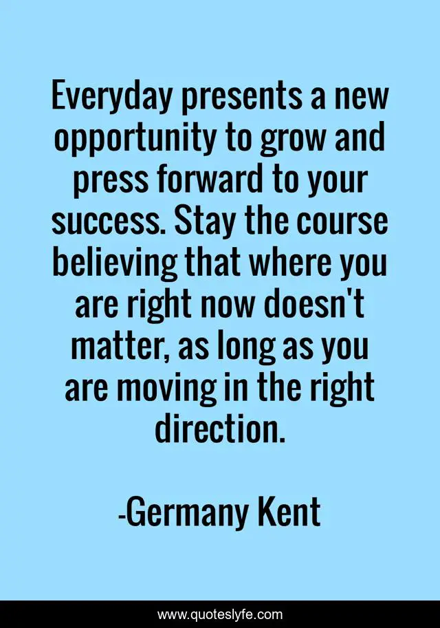 Everyday presents a new opportunity to grow and press forward to your success. Stay the course believing that where you are right now doesn't matter, as long as you are moving in the right direction.