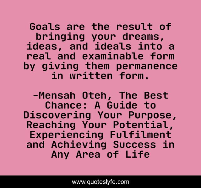 Goals are the result of bringing your dreams, ideas, and ideals into a real and examinable form by giving them permanence in written form.