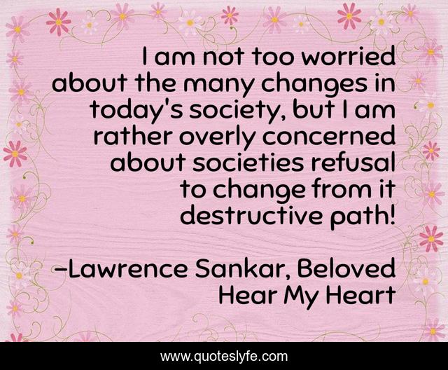 I am not too worried about the many changes in today's society, but I am rather overly concerned about societies refusal to change from it destructive path!