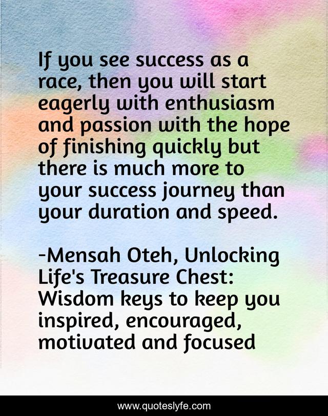 If you see success as a race, then you will start eagerly with enthusiasm and passion with the hope of finishing quickly but there is much more to your success journey than your duration and speed.