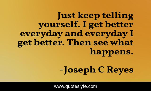 Just keep telling yourself. I get better everyday and everyday I get better. Then see what happens.