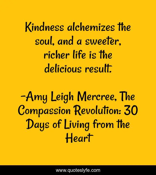 Kindness alchemizes the soul, and a sweeter, richer life is the delicious result.