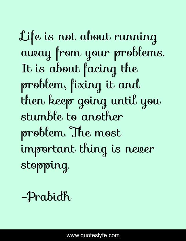 Life is not about running away from your problems. It is about facing the problem, fixing it and then keep going until you stumble to another problem. The most important thing is never stopping.
