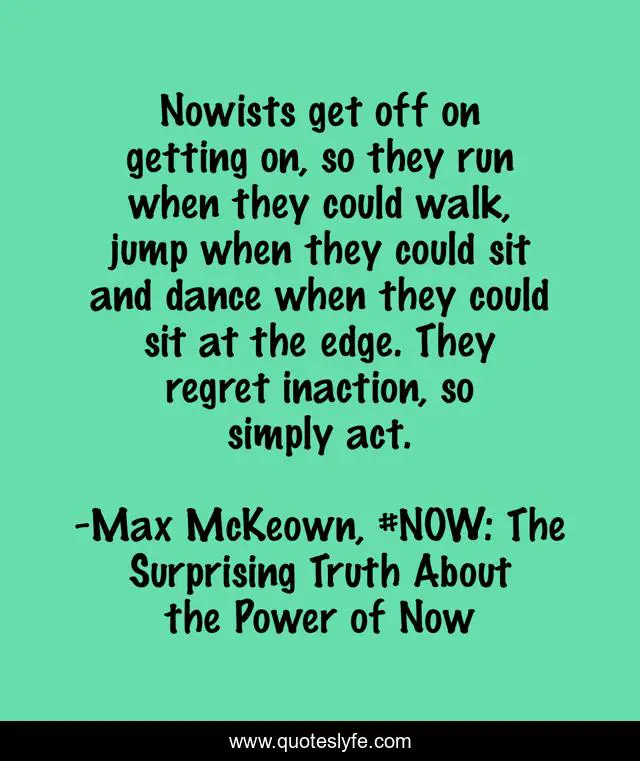 Nowists get off on getting on, so they run when they could walk, jump when they could sit and dance when they could sit at the edge. They regret inaction, so simply act.