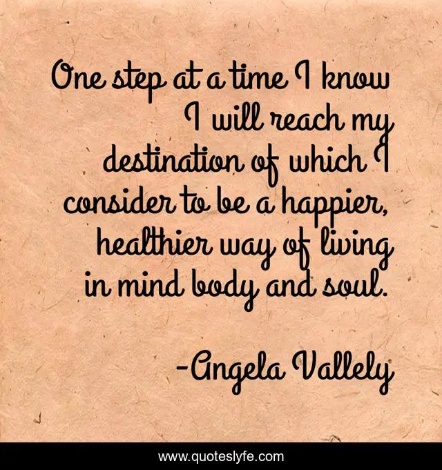 One step at a time I know I will reach my destination of which I consider to be a happier, healthier way of living in mind body and soul.
