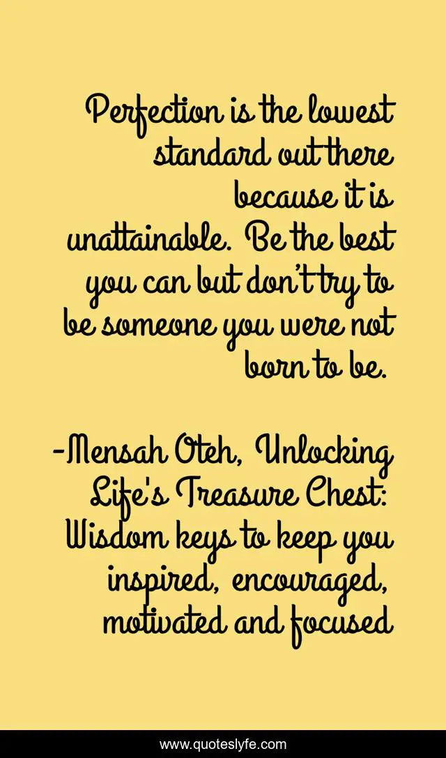 Perfection is the lowest standard out there because it is unattainable. Be the best you can but don’t try to be someone you were not born to be.