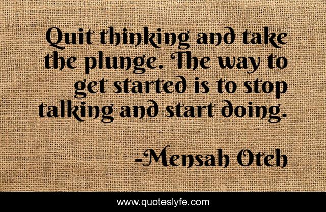 Quit thinking and take the plunge. The way to get started is to stop talking and start doing.