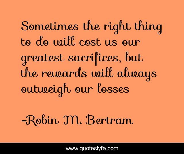 Sometimes the right thing to do will cost us our greatest sacrifices, but the rewards will always outweigh our losses