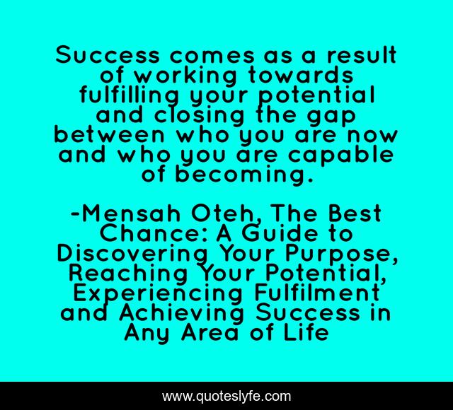 Success comes as a result of working towards fulfilling your potential and closing the gap between who you are now and who you are capable of becoming.