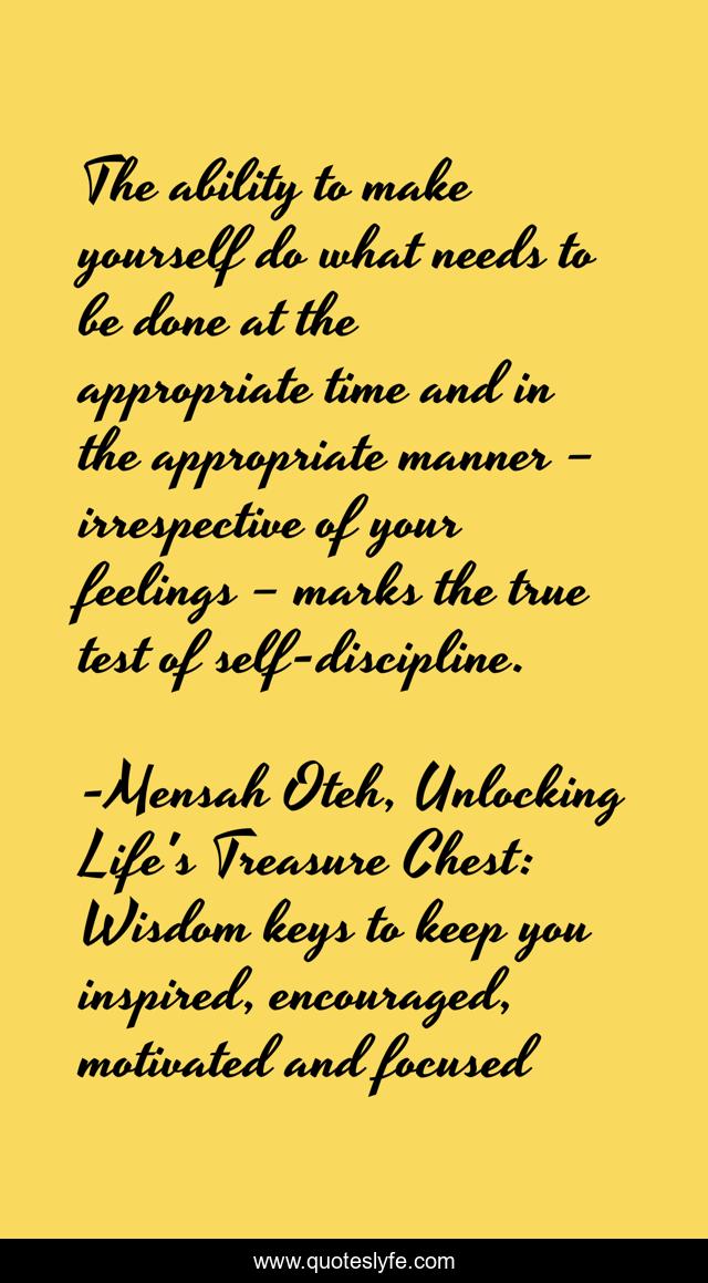 The ability to make yourself do what needs to be done at the appropriate time and in the appropriate manner – irrespective of your feelings – marks the true test of self-discipline.