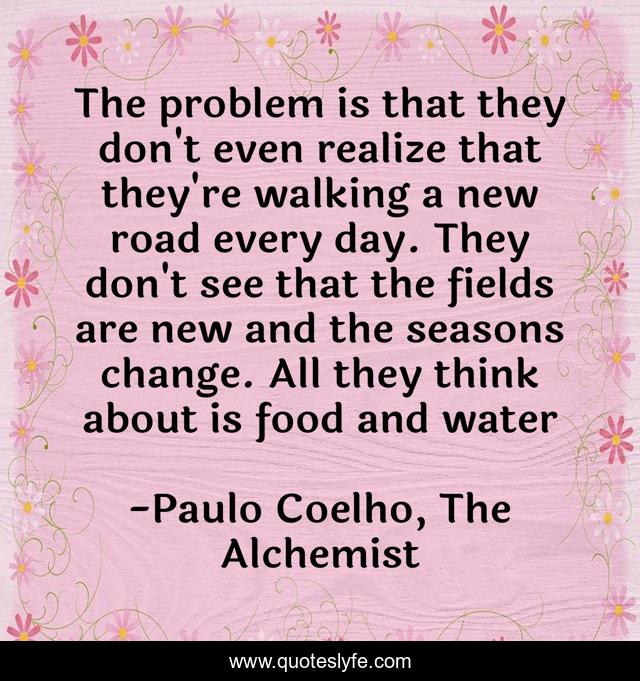 The problem is that they don't even realize that they're walking a new road every day. They don't see that the fields are new and the seasons change. All they think about is food and water