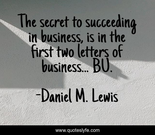 The secret to succeeding in business, is in the first two letters of business... BU.