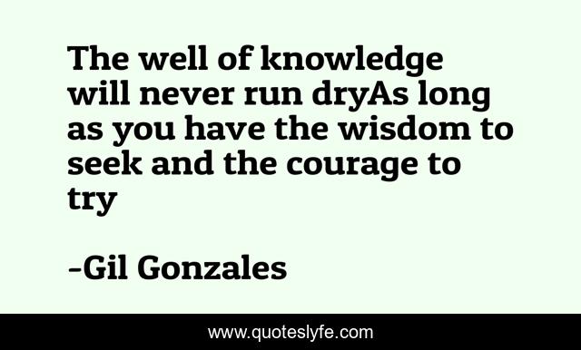 The well of knowledge will never run dryAs long as you have the wisdom to seek and the courage to try
