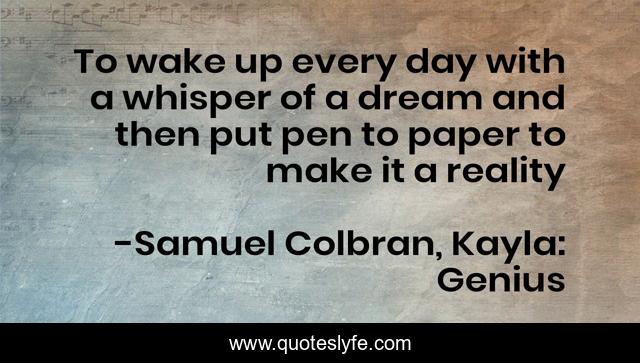 To wake up every day with a whisper of a dream and then put pen to paper to make it a reality