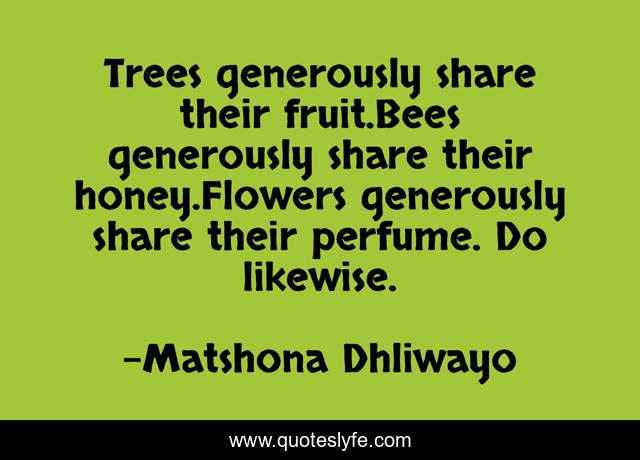 Trees generously share their fruit.Bees generously share their honey.Flowers generously share their perfume. Do likewise.