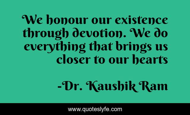 We honour our existence through devotion. We do everything that brings us closer to our hearts