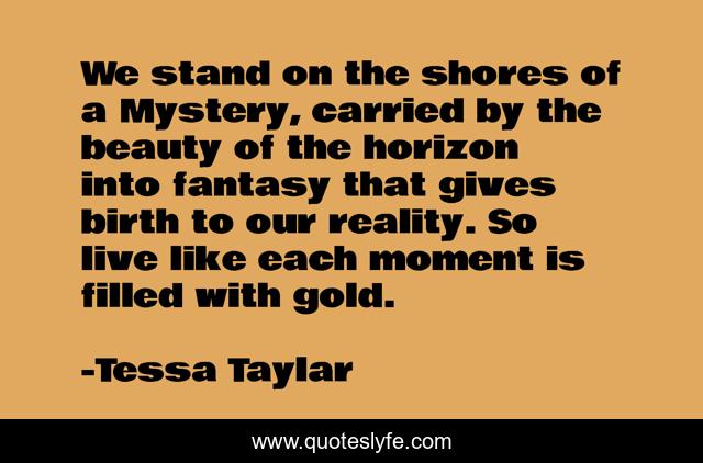 We stand on the shores of a Mystery, carried by the beauty of the horizon into fantasy that gives birth to our reality. So live like each moment is filled with gold.