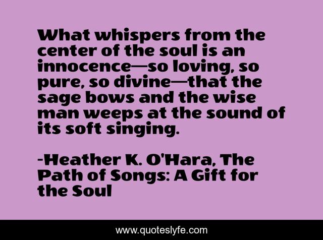 What whispers from the center of the soul is an innocence—so loving, so pure, so divine—that the sage bows and the wise man weeps at the sound of its soft singing.