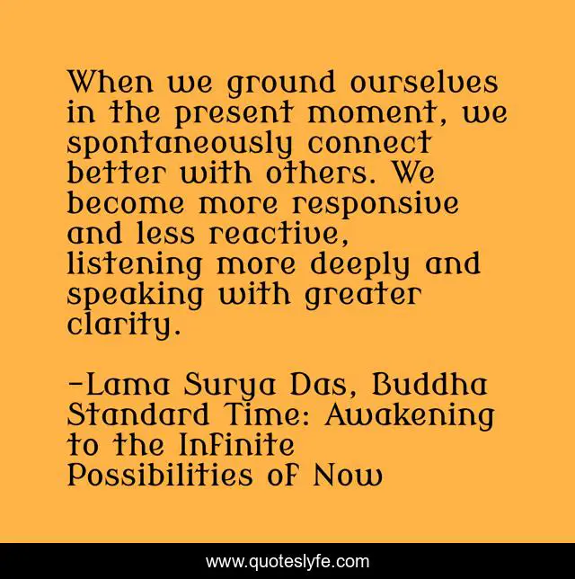 When we ground ourselves in the present moment, we spontaneously connect better with others. We become more responsive and less reactive, listening more deeply and speaking with greater clarity.