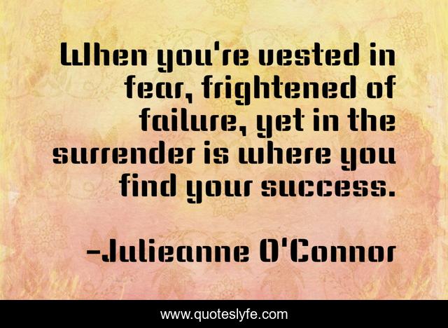 When you're vested in fear, frightened of failure, yet in the surrender is where you find your success.