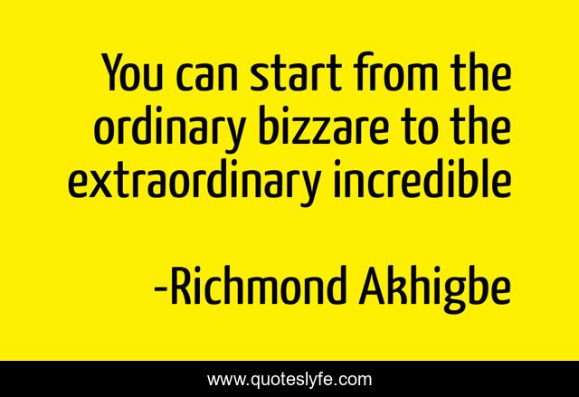 You can start from the ordinary bizzare to the extraordinary incredible