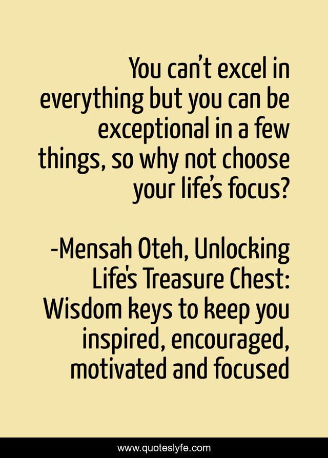 You can’t excel in everything but you can be exceptional in a few things, so why not choose your life’s focus?