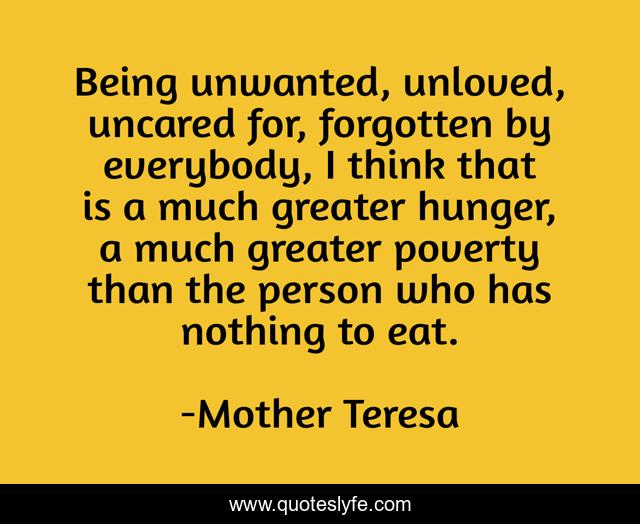 Being unwanted, unloved, uncared for, forgotten by everybody, I think that is a much greater hunger, a much greater poverty than the person who has nothing to eat.