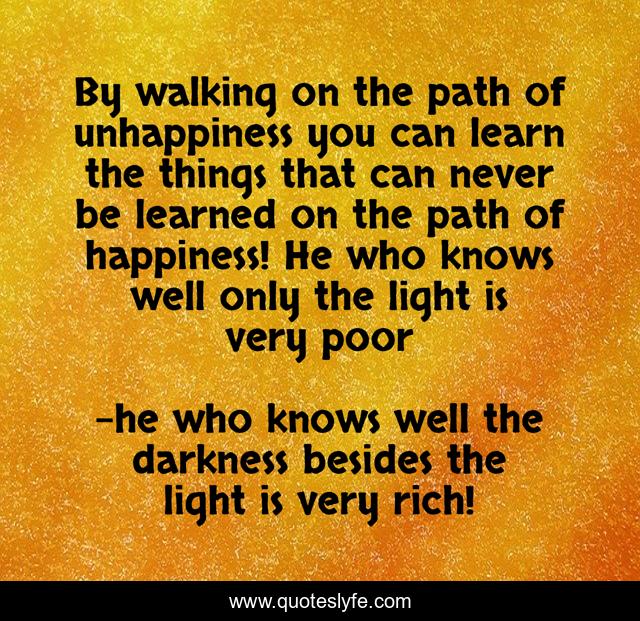 By walking on the path of unhappiness you can learn the things that can never be learned on the path of happiness! He who knows well only the light is very poor