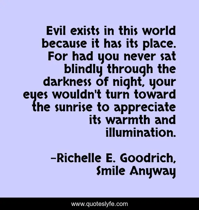 Evil exists in this world because it has its place. For had you never sat blindly through the darkness of night, your eyes wouldn't turn toward the sunrise to appreciate its warmth and illumination.