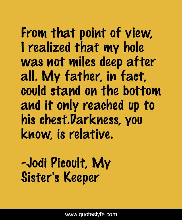 From that point of view, I realized that my hole was not miles deep after all. My father, in fact, could stand on the bottom and it only reached up to his chest.Darkness, you know, is relative.
